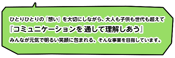 ひとりひとりの「想い」を大切にしながら、大人も子供も世代も超えて「コミュニケーションを通して理解しあう」みんなが元気で明るい笑顔に包まれる、そんな事業を目指しています。