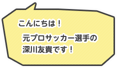 こんにちは！元プロサッカー選手の深川友貴です！