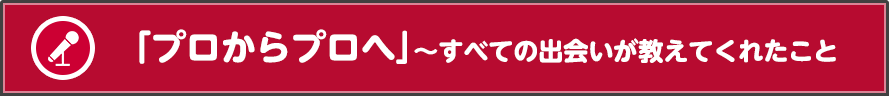「プロからプロへ」～すべての出会いが教えてくれたこと